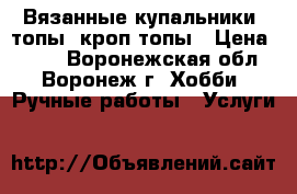 Вязанные купальники, топы, кроп топы › Цена ­ 500 - Воронежская обл., Воронеж г. Хобби. Ручные работы » Услуги   
